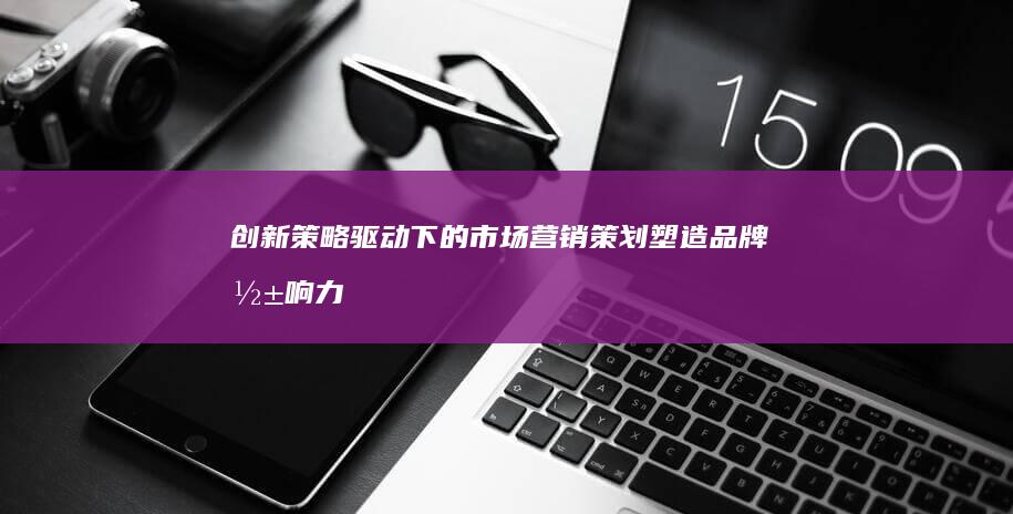 创新策略驱动下的市场营销策划：塑造品牌影响力与推动市场增长的策略实践